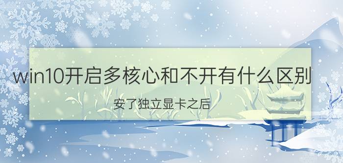 win10开启多核心和不开有什么区别 安了独立显卡之后，核显就不会发挥作用了吗？